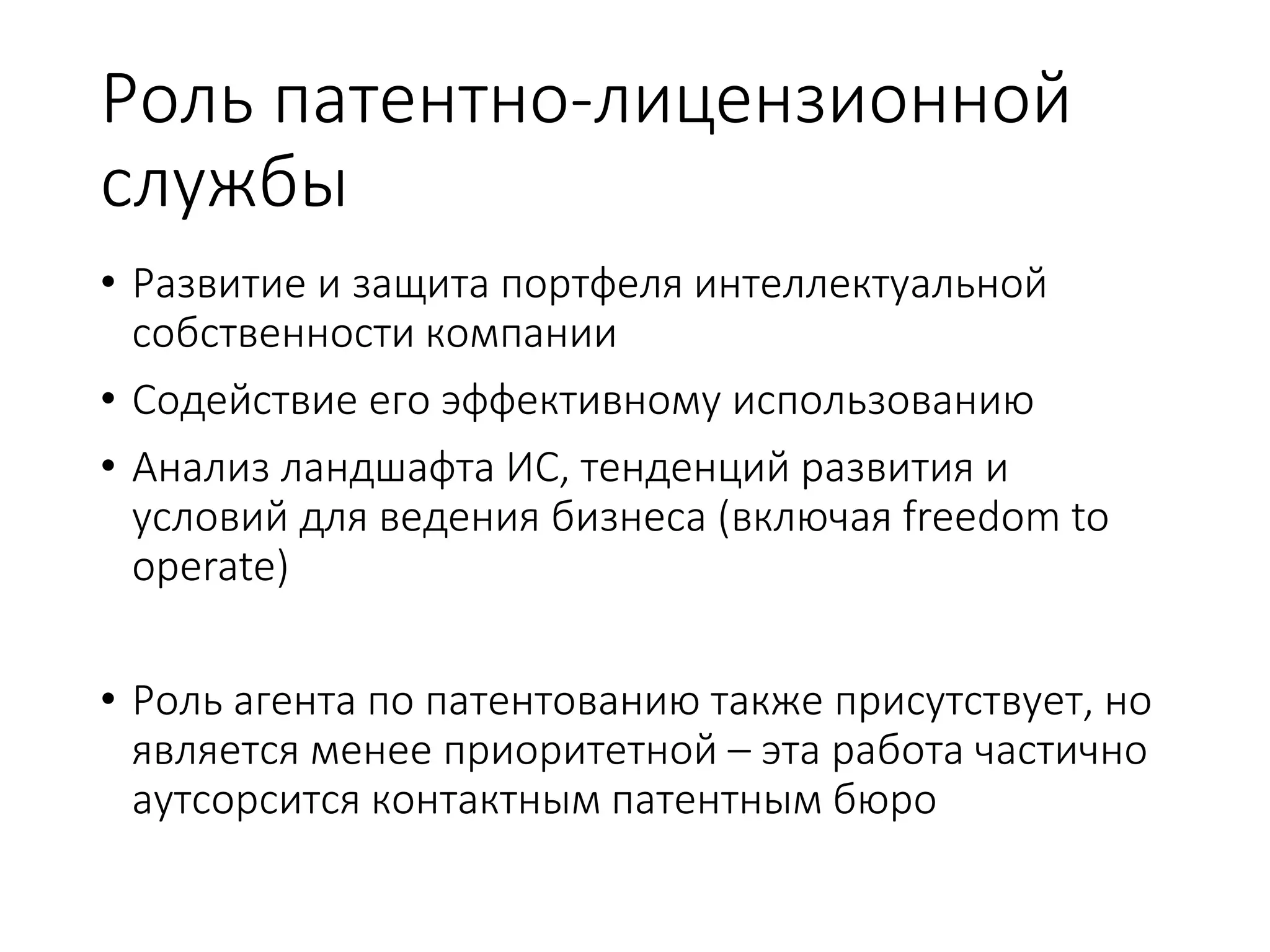Роль патентно-лицензионной
службы
• Развитие и защита портфеля интеллектуальной
собственности компании
• Содействие его эффективному использованию
• Анализ ландшафта ИС, тенденций развития и
условий для ведения бизнеса (включая freedom to
operate)
• Роль агента по патентованию также присутствует, но
является менее приоритетной – эта работа частично
аутсорсится контактным патентным бюро
 