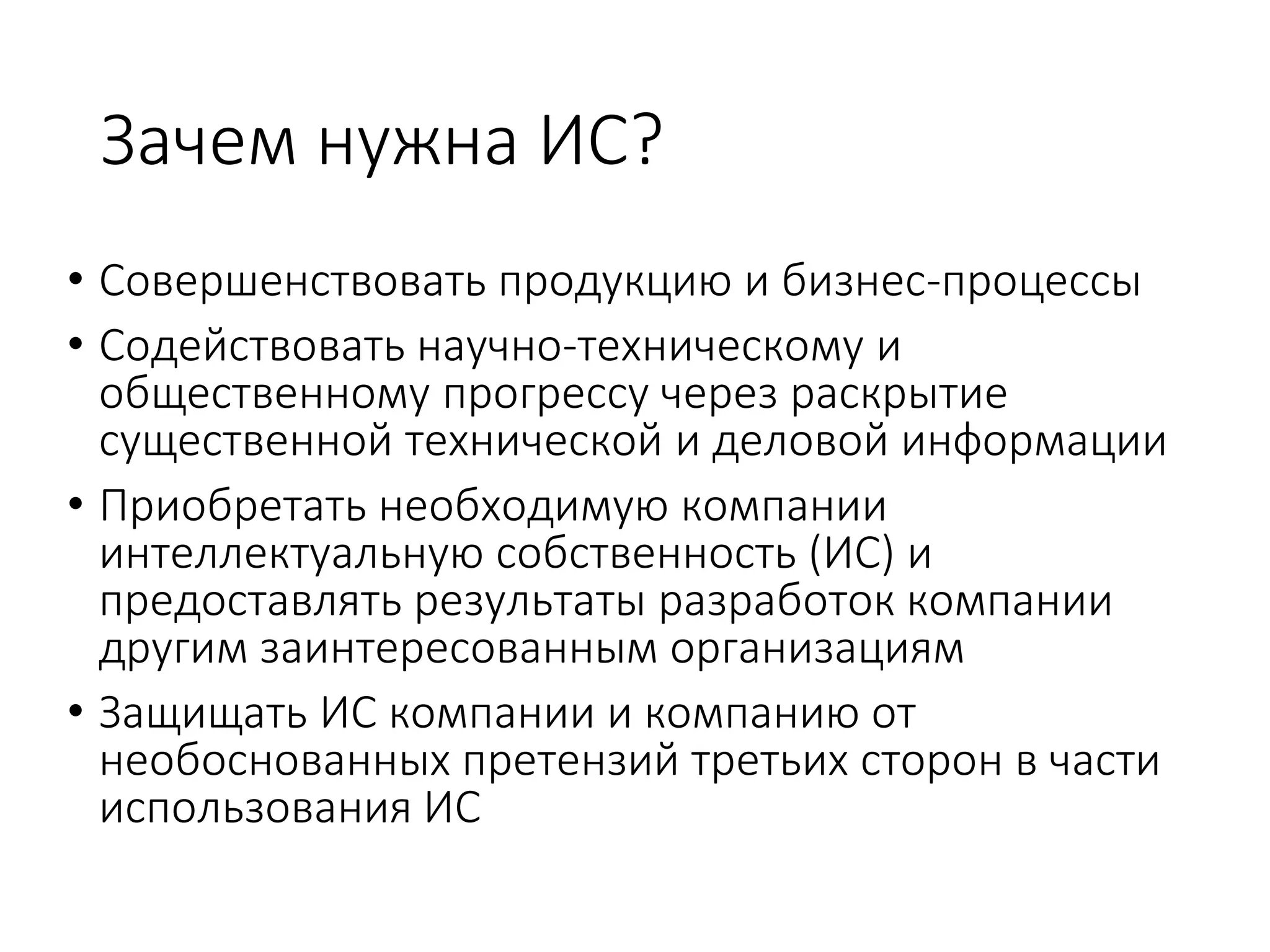 Зачем нужна ИС?
• Совершенствовать продукцию и бизнес-процессы
• Содействовать научно-техническому и
общественному прогрессу через раскрытие
существенной технической и деловой информации
• Приобретать необходимую компании
интеллектуальную собственность (ИС) и
предоставлять результаты разработок компании
другим заинтересованным организациям
• Защищать ИС компании и компанию от
необоснованных претензий третьих сторон в части
использования ИС
 