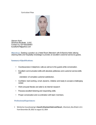 Curriculum Vitae
Sitaram Karki
Ghantoot,Abudhabi, U.A.E.
Contact no.+971502328361
kusalkarki78@yahoo.com
Objectives: Seeking a position as a Hotel Room Attendant with Al Barsha Hotel utilizing
cleaning Skils and hospitality knowledge to provide an excellent costomer service to guests.
SummaryofQualifications:
• Courteousness in telephone calls as well as to the guests while conversation.
• Excellent communication skills with absolute politeness and customer service skills
with
orientation of complete customer satisfaction.
• Confident, hard working, smart, dynamic, initiative and ready to accept a challenging
career.
• Well computer literate and able to do internet research
• Possess excellent listening and responding skills.
• Proper conversation and co-ordination with team members.
ProfessionalExperiences:
• Workedas housekeepingin CassellsGhantootHotel and Resort , Ghantoot,AbuDhabi U.A.E.
fromDecember29, 2012 to august 15, 2014
 