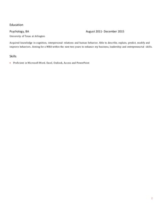 2
Education
Psychology, BA August 2011- December 2015
University of Texas at Arlington
Acquired knowledge in cognition, interpersonal relations and human behavior. Able to describe, explain, predict, modify and
improve behaviors. Aiming for a MBA within the next two years to enhance my business, leadership and entrepreneurial skills.
Skills
 Proficient in Microsoft Word, Excel, Outlook, Access and PowerPoint
 
