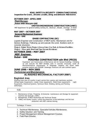 KIAS SAFETY & SECURITY CONSULTANCY(KIAS)
inspection for Crans , Elivator ,Cradle , Sling and deferent HSE trainin
OCTOBER 2007- APRIL 2009
ManagerPlant
UAE-AND SharjahDubai
UNITED ENGINEERING CONSTRUCTION (UNEC)
MEP department for general building working AC , Electrical , Etisalat , Drainage , & Water
supply services
MAY 2007 – OCTOBER 2007
General Mechanical Engineer
Dubai - UAE
DHABI CONTRACTING (DC)
Logistic Engineer and Construction of MEP works Mechanical and for
Genera Buildings, Following up and execute the const. Builders work in
concrete structures .
Project: Dubai Metro Project (Green Line) Car Park & Related Facilities
Project : Move pick Hotel and Spa Oceana Residence
OCTOBER 2006 – MAY 2007
EngineerMEP
Dubai - UAE
PEREMBA CONSTRUCTION sdn Bhd (PECD)
Supervision and Construction of Mechanical and for General Buildings, Following
up and execute the MEP Builders work in concrete structures. Cover all
electromechanical requirements of Sewerage, Irrigation and Storm water
pumping stations with 200GRP Sewerage Pressure Line with confined space.
JUNE 1996 – NOV 2005
aintenanceMandTechnician
AL-RASHED MECHANICAL FACTORY (RMF)
Baghdad -Iraq
Working more than six months in each section from service and maintinace sections
(Wheel loader Equipment's, crawler Crane equipment's, Mobil Crane equipment's, Light
Equipment's, Electrical Systems, Technical Store, Welding, denting and Painting
workshops)
Skills
1. Maintenance & Care: Preventive & Corrective maintenance and Storage for equipment
machine and vechcale ( EMV).
2. Management of MEP Workshops and Technical Stores.
3. Safety and Quality Control: control the production of the workshops and the cost
production with HSE coerces training.
Technique Courses
1. Technical Maintenance, Specialist Vehicles Maintenance.
2. Safety Induction and Training.
3. Project Management &Store Management Courses.
4. Field Plant Director.
 