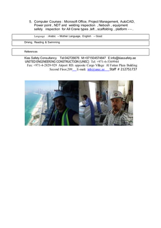 5. Computer Courses : Microsoft Office, Project Management, AutoCAD,
Power point , NDT and welding inspection , Nebosh , equipment
safety inspection for All Crane types ,left , scaffolding , platform - - .
Language : Arabic – Mother Language, English – Good
Driving, Reading & Swimming
References
Kias Safety Consultancy Tel:042726676 M:+971504574847 E:info@kiassafety.ae
5369944-6-+971Tel:UNITED ENGINEERING CONSTRUCTION (UNEC)
Fax: +971-4-2829-929 Airport RD. opposite Cargo Village Al Fattan Plaza Building
17372127SStaff #info@unec.ae:mail-ESecond Floor,209
 