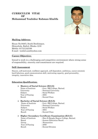 CURRICULUM VITAE
OF
Mohammad Touhidur Rahman Khalifa
Mailing Address:
House No-948/3, South Ibrahimpur,
Shimultola, Kafrul, Dhaka-1216
Mobile: 01712-242189
E-mail: touhid.usml@yahoo.com
Career Objective:
Intend to work in a challenging and competitive environment where strong sense
of responsibility, sincerity and commitment are required.
Self–Assessment
Sincere, self-motivated, confident approach, self-dependent, ambitious, career-oriented,
hard laborious, good communication skill, motivating capacity, good personality,
integrity, innovative idea.
Education Qualification:
 Masters of Social Science (M.S.S)
Name of Institute : Govt. BM College, Barisal.
University : National University
Subject : Social Welfare
Year of Passing : 2005
Result : Second Class
 Bachelor of Social Science (B.S.S)
Name of Institute : Govt. BM College, Barisal.
University : National University
Subject : Social Welfare
Year of Passing : 2004
Result : Second Class
 Higher Secondary Certificate Examination (H.S.C)
Name of Institute : Sher-E-Bangla Degree College, Barisal.
Board : Jessore Education Board
Group : Humanities
Year of Passing : 2000
Result : Second Division
 