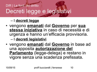 10/09/15 proff bucciarelli | ferrarese 10
– I decreti legge
• vengono emanati dal Governo per sua
stessa iniziativa in caso di necessità e di
urgenza e hanno un’efficacia provvisoria.
– I decreti legislativi
• vengono emanati dal Governo in base ad
una apposita autorizzazione del
Parlamento (legge-delega) e restano in
vigore senza una scadenza prefissata.
DIR | Le fonti del diritto
Decreti legge e legislativi
 