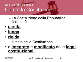 10/09/15 proff bucciarelli | ferrarese 6
–La Costituzione della Repubblica
Italiana è
• scritta
• lunga
• rigida.
–Il testo della Costituzione
• è integrato e modificato dalle leggi
costituzionali.
DIR | Le fonti del diritto
Com’è la Costituzione
 
