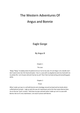 The Western Adventures Of
Angus and Bonnie
Eagle Gorge
By Angus B
Chapter 1
The cave
“Bang.”‘Bang.” A cowboy shots his pistol at me as I run to my cave. Hi I am Angus I am a bandit, but I
don’t want to be I do it for food and water. I live in a cave with my dog Bonnie who has lived with me
my whole life. I am 12 years old and I live by my self. Then I feel my head aching and everything goes
white.
Chapter 2
Prison
When I woke up I was in a cell with bonnie and a bandage around my head and my hands where
cuffed behind my back. I sigh an wish this was all a bad dream and so for that reason Bonnie bites
me on the toe “ouch I scream.” And close my eyes and wish when I wake up I am in a cave with
Bonnie. But no it’s not a bad dream, I am stuck in prison with Bonnie
 