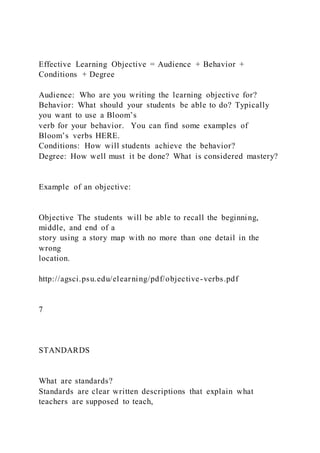 Effective Learning Objective = Audience + Behavior +
Conditions + Degree
Audience: Who are you writing the learning objective for?
Behavior: What should your students be able to do? Typically
you want to use a Bloom’s
verb for your behavior. You can find some examples of
Bloom’s verbs HERE.
Conditions: How will students achieve the behavior?
Degree: How well must it be done? What is considered mastery?
Example of an objective:
Objective The students will be able to recall the beginning,
middle, and end of a
story using a story map with no more than one detail in the
wrong
location.
http://agsci.psu.edu/elearning/pdf/objective-verbs.pdf
7
STANDARDS
What are standards?
Standards are clear written descriptions that explain what
teachers are supposed to teach,
 