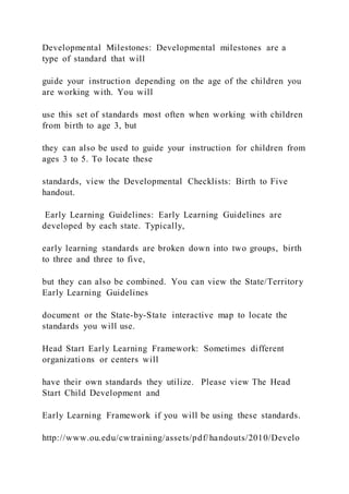 Developmental Milestones: Developmental milestones are a
type of standard that will
guide your instruction depending on the age of the children you
are working with. You will
use this set of standards most often when working with children
from birth to age 3, but
they can also be used to guide your instruction for children from
ages 3 to 5. To locate these
standards, view the Developmental Checklists: Birth to Five
handout.
Early Learning Guidelines: Early Learning Guidelines are
developed by each state. Typically,
early learning standards are broken down into two groups, birth
to three and three to five,
but they can also be combined. You can view the State/Territory
Early Learning Guidelines
document or the State-by-State interactive map to locate the
standards you will use.
Head Start Early Learning Framework: Sometimes different
organizations or centers will
have their own standards they utilize. Please view The Head
Start Child Development and
Early Learning Framework if you will be using these standards.
http://www.ou.edu/cwtraining/assets/pdf/handouts/2010/Develo
 