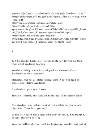 pmental%20Checklists%20from%20syracuse%20university.pdf
https://childcareta.acf.hhs.gov/sites/default/files/state_elgs_web
_final.pdf
http://ceelo.org/state-information/state-map/
https://eclkc.ohs.acf.hhs.gov/hslc/tta-
system/teaching/eecd/Assessment/Child%20Outcomes/HS_Revis
ed_Child_Outcomes_Framework(rev-Sept2011).pdf
https://eclkc.ohs.acf.hhs.gov/hslc/tta-
system/teaching/eecd/Assessment/Child%20Outcomes/HS_Revis
ed_Child_Outcomes_Framework(rev-Sept2011).pdf
8
K-3 Standards: Each state is responsible for developing their
own set of academic learning
standards. Many states have adopted the Common Core
Standards as their academic
standards, but not all states utilize them. You will need to
locate your State's Academic
Standards to plan your lesson.
How do I identify the standard to include in my lesson plan?
The standard you include must directly relate to your lesson
objective. Therefore, you need
to find a standard that aligns with your objective. For example,
if your objective is “The
students will be able to recall the beginning, middle, and end of
 