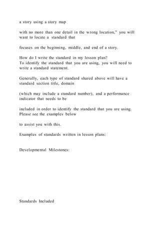 a story using a story map
with no more than one detail in the wrong location,” you will
want to locate a standard that
focuses on the beginning, middle, and end of a story.
How do I write the standard in my lesson plan?
To identify the standard that you are using, you will need to
write a standard statement.
Generally, each type of standard shared above will have a
standard section title, domain
(which may include a standard number), and a performance
indicator that needs to be
included in order to identify the standard that you are using.
Please see the examples below
to assist you with this.
Examples of standards written in lesson plans:
Developmental Milestones:
Standards Included
 