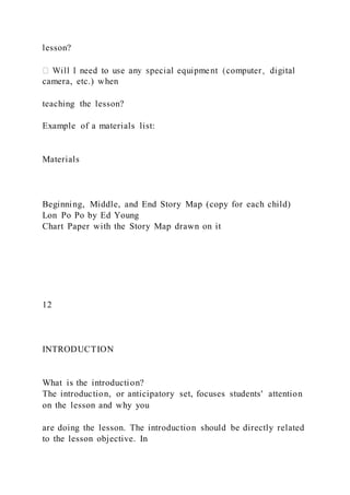 lesson?
camera, etc.) when
teaching the lesson?
Example of a materials list:
Materials
Beginning, Middle, and End Story Map (copy for each child)
Lon Po Po by Ed Young
Chart Paper with the Story Map drawn on it
12
INTRODUCTION
What is the introduction?
The introduction, or anticipatory set, focuses students' attention
on the lesson and why you
are doing the lesson. The introduction should be directly related
to the lesson objective. In
 