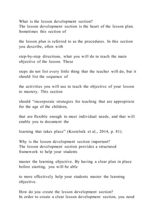 What is the lesson development section?
The lesson development section is the heart of the lesson plan.
Sometimes this section of
the lesson plan is referred to as the procedures. In this section
you describe, often with
step-by-step directions, what you will do to teach the main
objective of the lesson. These
steps do not list every little thing that the teacher will do, but it
should list the sequence of
the activities you will use to teach the objective of your lesson
to mastery. This section
should “incorporate strategies for teaching that are appropriate
for the age of the children,
that are flexible enough to meet individual needs, and that will
enable you to document the
learning that takes place” (Kostelnik et al., 2014, p. 81).
Why is the lesson development section important?
The lesson development section provides a structured
framework to help your students
master the learning objective. By having a clear plan in place
before starting, you will be able
to more effectively help your students master the learning
objective.
How do you create the lesson development section?
In order to create a clear lesson development section, you need
 