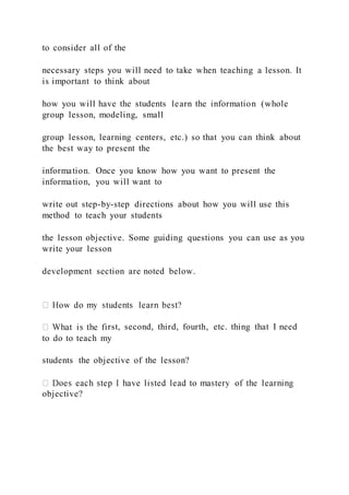 to consider all of the
necessary steps you will need to take when teaching a lesson. It
is important to think about
how you will have the students learn the information (whole
group lesson, modeling, small
group lesson, learning centers, etc.) so that you can think about
the best way to present the
information. Once you know how you want to present the
information, you will want to
write out step-by-step directions about how you will use this
method to teach your students
the lesson objective. Some guiding questions you can use as you
write your lesson
development section are noted below.
rst, second, third, fourth, etc. thing that I need
to do to teach my
students the objective of the lesson?
objective?
 