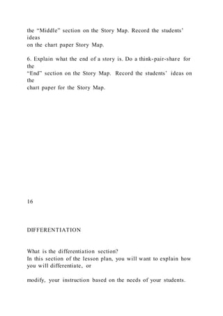 the “Middle” section on the Story Map. Record the students’
ideas
on the chart paper Story Map.
6. Explain what the end of a story is. Do a think-pair-share for
the
“End” section on the Story Map. Record the students’ ideas on
the
chart paper for the Story Map.
16
DIFFERENTIATION
What is the differentiation section?
In this section of the lesson plan, you will want to explain how
you will differentiate, or
modify, your instruction based on the needs of your students.
 