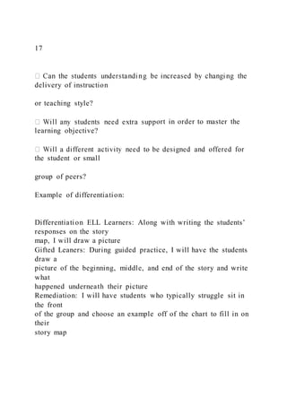 17
delivery of instruction
or teaching style?
ort in order to master the
learning objective?
the student or small
group of peers?
Example of differentiation:
Differentiation ELL Learners: Along with writing the students’
responses on the story
map, I will draw a picture
Gifted Leaners: During guided practice, I will have the students
draw a
picture of the beginning, middle, and end of the story and write
what
happened underneath their picture
Remediation: I will have students who typically struggle sit in
the front
of the group and choose an example off of the chart to fill in on
their
story map
 