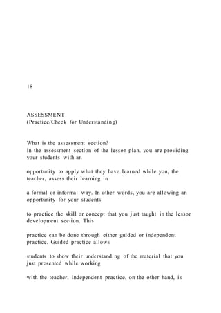 18
ASSESSMENT
(Practice/Check for Understanding)
What is the assessment section?
In the assessment section of the lesson plan, you are providing
your students with an
opportunity to apply what they have learned while you, the
teacher, assess their learning in
a formal or informal way. In other words, you are allowing an
opportunity for your students
to practice the skill or concept that you just taught in the lesson
development section. This
practice can be done through either guided or independent
practice. Guided practice allows
students to show their understanding of the material that you
just presented while working
with the teacher. Independent practice, on the other hand, is
 