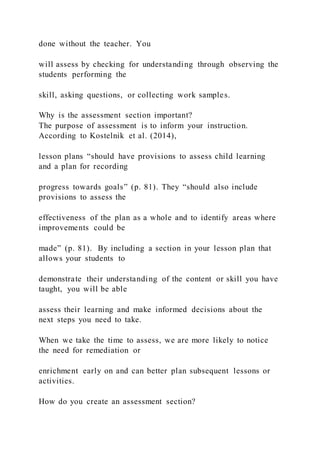 done without the teacher. You
will assess by checking for understanding through observing the
students performing the
skill, asking questions, or collecting work samples.
Why is the assessment section important?
The purpose of assessment is to inform your instruction.
According to Kostelnik et al. (2014),
lesson plans “should have provisions to assess child learning
and a plan for recording
progress towards goals” (p. 81). They “should also include
provisions to assess the
effectiveness of the plan as a whole and to identify areas where
improvements could be
made” (p. 81). By including a section in your lesson plan that
allows your students to
demonstrate their understanding of the content or skill you have
taught, you will be able
assess their learning and make informed decisions about the
next steps you need to take.
When we take the time to assess, we are more likely to notice
the need for remediation or
enrichment early on and can better plan subsequent lessons or
activities.
How do you create an assessment section?
 