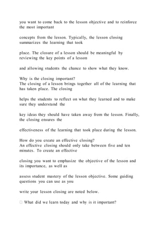 you want to come back to the lesson objective and to reinforce
the most important
concepts from the lesson. Typically, the lesson closing
summarizes the learning that took
place. The closure of a lesson should be meaningful by
reviewing the key points of a lesson
and allowing students the chance to show what they know.
Why is the closing important?
The closing of a lesson brings together all of the learning that
has taken place. The closing
helps the students to reflect on what they learned and to make
sure they understand the
key ideas they should have taken away from the lesson. Finally,
the closing ensures the
effectiveness of the learning that took place during the lesson.
How do you create an effective closing?
An effective closing should only take between five and ten
minutes. To create an effective
closing you want to emphasize the objective of the lesson and
its importance, as well as
assess student mastery of the lesson objective. Some guiding
questions you can use as you
write your lesson closing are noted below.
 