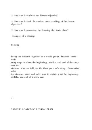 orce the lesson objective?
objective?
Example of a closing:
Closing
Bring the students together as a whole group. Students share
their
story maps to show the beginning, middle, and end of the story.
Ask the
students who can tell you the three parts of a story. Summarize
what
the students share and make sure to restate what the beginning,
middle, and end of a story are.
21
SAMPLE ACADEMIC LESSON PLAN
 