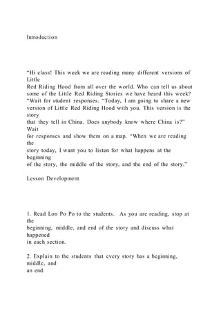 Introduction
“Hi class! This week we are reading many different versions of
Little
Red Riding Hood from all over the world. Who can tell us about
some of the Little Red Riding Stories we have heard this week?
“Wait for student responses. “Today, I am going to share a new
version of Little Red Riding Hood with you. This version is the
story
that they tell in China. Does anybody know where China is?”
Wait
for responses and show them on a map. “When we are reading
the
story today, I want you to listen for what happens at the
beginning
of the story, the middle of the story, and the end of the story.”
Lesson Development
1. Read Lon Po Po to the students. As you are reading, stop at
the
beginning, middle, and end of the story and discuss what
happened
in each section.
2. Explain to the students that every story has a beginning,
middle, and
an end.
 