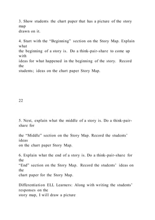 3. Show students the chart paper that has a picture of the story
map
drawn on it.
4. Start with the “Beginning” section on the Story Map. Explain
what
the beginning of a story is. Do a think-pair-share to come up
with
ideas for what happened in the beginning of the story. Record
the
students; ideas on the chart paper Story Map.
22
5. Next, explain what the middle of a story is. Do a think-pair-
share for
the “Middle” section on the Story Map. Record the students’
ideas
on the chart paper Story Map.
6. Explain what the end of a story is. Do a think-pair-share for
the
“End” section on the Story Map. Record the students’ ideas on
the
chart paper for the Story Map.
Differentiation ELL Learners: Along with writing the students’
responses on the
story map, I will draw a picture
 
