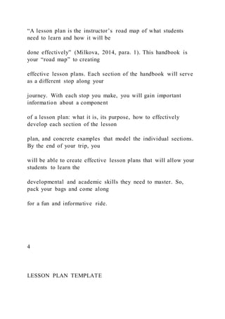 “A lesson plan is the instructor’s road map of what students
need to learn and how it will be
done effectively” (Milkova, 2014, para. 1). This handbook is
your “road map” to creating
effective lesson plans. Each section of the handbook will serve
as a different stop along your
journey. With each stop you make, you will gain important
information about a component
of a lesson plan: what it is, its purpose, how to effectively
develop each section of the lesson
plan, and concrete examples that model the individual sections.
By the end of your trip, you
will be able to create effective lesson plans that will allow your
students to learn the
developmental and academic skills they need to master. So,
pack your bags and come along
for a fun and informative ride.
4
LESSON PLAN TEMPLATE
 