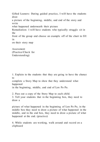 Gifted Leaners: During guided practice, I will have the students
draw
a picture of the beginning, middle, and end of the story and
write
what happened underneath their picture
Remediation: I will have students who typically struggle sit in
the
front of the group and choose an example off of the chart to fill
in
on their story map
Assessment
(Practice/Check for
Understanding)
1. Explain to the students that they are going to have the chance
to
complete a Story Map to show that they understand what
happened
in the beginning, middle, and end of Lon Po Po.
2. Pass out a copy of the Story Map to each child.
3. Tell your students that in the beginning box, they need to
draw a
picture of what happened in the beginning of Lon Po Po, in the
middle box they need to draw a picture of what happened in the
middle, and in the end box, they need to draw a picture of what
happened at the end. (practice)
4. While students are working, walk around and record on a
clipboard
 