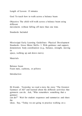 Length of Lesson: 15 minutes
Goal To teach how to walk across a balance beam
Objective The child will walk across a balance beam using
different
movements without falling off more than one time.
Standards Included
Mississippi Early Learning Guidelines- Physical Development
Standards- Gross Motor Skills- 1. With guidance and support,
demonstrate body coordination (e.g., balance, strength, moving
in
space, walking up and down stairs).
Materials
Balance beam
Foam mats, cushions, or pillows
Introduction
Hi friends. Yesterday we read a story the story “The Greatest
Gymnast of All” and learned about the different activities that
gymnasts can do. Ask, “Who remembers something that a
gymnast
can do?” Wait for student responses and summarize and share
the
ideas. Say, “Today we are going to practice walking on a
 
