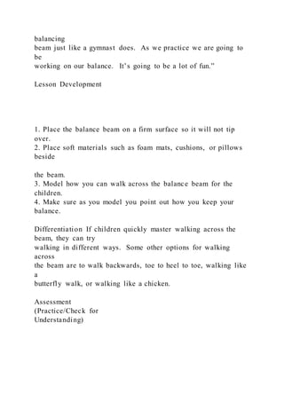 balancing
beam just like a gymnast does. As we practice we are going to
be
working on our balance. It’s going to be a lot of fun.”
Lesson Development
1. Place the balance beam on a firm surface so it will not tip
over.
2. Place soft materials such as foam mats, cushions, or pillows
beside
the beam.
3. Model how you can walk across the balance beam for the
children.
4. Make sure as you model you point out how you keep your
balance.
Differentiation If children quickly master walking across the
beam, they can try
walking in different ways. Some other options for walking
across
the beam are to walk backwards, toe to heel to toe, walking like
a
butterfly walk, or walking like a chicken.
Assessment
(Practice/Check for
Understanding)
 