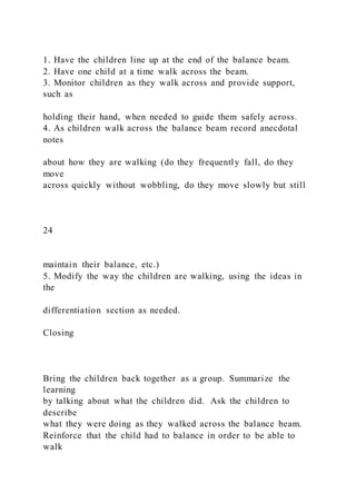 1. Have the children line up at the end of the balance beam.
2. Have one child at a time walk across the beam.
3. Monitor children as they walk across and provide support,
such as
holding their hand, when needed to guide them safely across.
4. As children walk across the balance beam record anecdotal
notes
about how they are walking (do they frequently fall, do they
move
across quickly without wobbling, do they move slowly but still
24
maintain their balance, etc.)
5. Modify the way the children are walking, using the ideas in
the
differentiation section as needed.
Closing
Bring the children back together as a group. Summarize the
learning
by talking about what the children did. Ask the children to
describe
what they were doing as they walked across the balance beam.
Reinforce that the child had to balance in order to be able to
walk
 