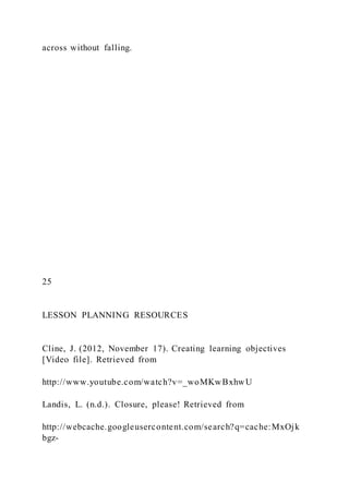 across without falling.
25
LESSON PLANNING RESOURCES
Cline, J. (2012, November 17). Creating learning objectives
[Video file]. Retrieved from
http://www.youtube.com/watch?v=_woMKwBxhwU
Landis, L. (n.d.). Closure, please! Retrieved from
http://webcache.googleusercontent.com/search?q=cache:MxOjk
bgz-
 