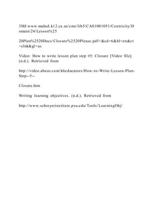 3MJ:www.muhsd.k12.ca.us/cms/lib5/CA01001051/Centricity/D
omain/24/Lesson%25
20Plan%2520Docs/Closure%2520Please.pdf+&cd=6&hl=en&ct
=clnk&gl=us
Video: How to write lesson plan step #5: Closure [Video file].
(n.d.). Retrieved from
http://video.about.com/k6educators/How-to-Write-Lesson-Plan-
Step--5--
Closure.htm
Writing learning objectives. (n.d.). Retrieved from
http://www.schreyerinstitute.psu.edu/Tools/ LearningObj/
 