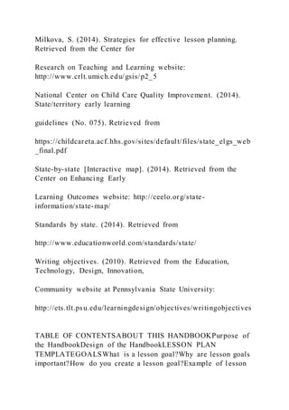 Milkova, S. (2014). Strategies for effective lesson planning.
Retrieved from the Center for
Research on Teaching and Learning website:
http://www.crlt.umich.edu/gsis/p2_5
National Center on Child Care Quality Improvement. (2014).
State/territory early learning
guidelines (No. 075). Retrieved from
https://childcareta.acf.hhs.gov/sites/default/files/state_elgs_web
_final.pdf
State-by-state [Interactive map]. (2014). Retrieved from the
Center on Enhancing Early
Learning Outcomes website: http://ceelo.org/state-
information/state-map/
Standards by state. (2014). Retrieved from
http://www.educationworld.com/standards/state/
Writing objectives. (2010). Retrieved from the Education,
Technology, Design, Innovation,
Community website at Pennsylvania State University:
http://ets.tlt.psu.edu/learningdesign/objectives/writingobjectives
TABLE OF CONTENTSABOUT THIS HANDBOOKPurpose of
the HandbookDesign of the HandbookLESSON PLAN
TEMPLATEGOALSWhat is a lesson goal?Why are lesson goals
important?How do you create a lesson goal?Example of l esson
 