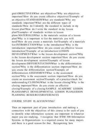 goal:OBJECTIVESWhat are objectives?Why are objectives
important?How do you create effective objectives?Example of
an objective:STANDARDSWhat are standards?Why are
standards important?What are the different types of
standards?How do I identify the standard to include in my
lesson plan?How do I write the standard in my lesson
plan?Examples of standards written in lesson
plans:MATERIALSWhat is the materials section of a lesson
plan?Why is it important to list the materials you will
need?How do you create a materials list?Example of a materials
list:INTRODUCTIONWhat is the introduction?Why is the
introduction important?How do you create an effective lesson
introduction?Example of an introduction:LESSON
DEVELOPMENTWhat is the lesson development section?Why
is the lesson development section important?How do you create
the lesson development section?Example of lesson
development:DIFFERENTIATIONWhat is the differentiation
section?Why is the differentiation section important?How do
you create the differentiation section?Example of
differentiation:ASSESSMENTWhat is the assessment
section?Why is the assessment section important?How do you
create an assessment section?Example of a practice/check for
understanding:CLOSINGWhat is the lesson closing?Why is the
closing important?How do you create an effective
closing?Example of a closing:SAMPLE ACADEMIC LESSON
PLANSAMPLE DEVELOPMENTAL LESSON PLANLESSON
PLANNING RESOURCESREFERENCES
COURSE STUDY IS ACCOUNTING!
Then an important part of your introduction and making a
connection with the objectives of this course is for each of you
to identify what information systems are important to whatever
major you are studying. I recognize that IFSM 300 Information
Systems in Organizations is a required course for many majors
and there is a good reason for that. Recognizing how
 