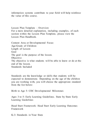information systems contribute to your field will help reinforce
the value of this course.
Lesson Plan Template – Overview
For a more detailed explanation, including examples, of each
section within the Lesson Plan Template, please view the
Lesson Plan Handbook.
Content Area or Developmental Focus:
Age/Grade of Children:
Length of Lesson:
Goal
The goal is the purpose of the lesson.
Objective
The objective is what students will be able to know or do at the
end of the lesson.
Standards Included
Standards are the knowledge or skills that students will be
expected to demonstrate. Depending on the age of the children
you are working with, you will choose the appropriate standard
from the list below:
Birth to Age 5: CDC Developmental Milestones
Ages 3 to 5: Early Learning Guidelines. State by State Early
Learning Guidelines
Head Start Framework: Head Start Early Learning Outcomes
Framework
K-3: Standards in Your State
 