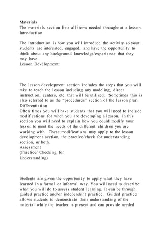 Materials
The materials section lists all items needed throughout a lesson.
Introduction
The introduction is how you will introduce the activity so your
students are interested, engaged, and have the opportunity to
think about any background knowledge/experience that they
may have.
Lesson Development:
The lesson development section includes the steps that you will
take to teach the lesson including any modeling, direct
instruction, centers, etc. that will be utilized. Sometimes this is
also referred to as the “procedures” section of the l esson plan.
Differentiation
Often times you will have students that you will need to include
modifications for when you are developing a lesson. In this
section you will need to explain how you could modify your
lesson to meet the needs of the different children you are
working with. These modifications may apply to the lesson
development section, the practice/check for understanding
section, or both.
Assessment
(Practice/ Checking for
Understanding)
Students are given the opportunity to apply what they have
learned in a formal or informal way. You will need to describe
what you will do to assess student learning. It can be through
guided practice and/or independent practice. Guided practice
allows students to demonstrate their understanding of the
material while the teacher is present and can provide needed
 