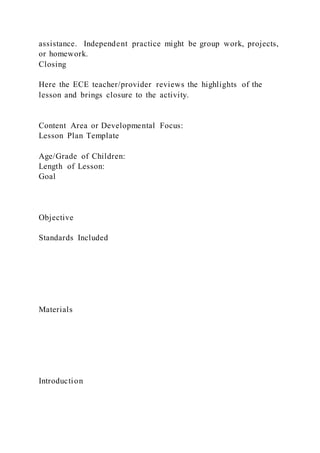 assistance. Independent practice might be group work, projects,
or homework.
Closing
Here the ECE teacher/provider reviews the highlights of the
lesson and brings closure to the activity.
Content Area or Developmental Focus:
Lesson Plan Template
Age/Grade of Children:
Length of Lesson:
Goal
Objective
Standards Included
Materials
Introduction
 