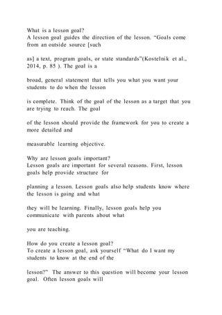 What is a lesson goal?
A lesson goal guides the direction of the lesson. “Goals come
from an outside source [such
as] a text, program goals, or state standards”(Kostelnik et al.,
2014, p. 85 ). The goal is a
broad, general statement that tells you what you want your
students to do when the lesson
is complete. Think of the goal of the lesson as a target that you
are trying to reach. The goal
of the lesson should provide the framework for you to create a
more detailed and
measurable learning objective.
Why are lesson goals important?
Lesson goals are important for several reasons. First, lesson
goals help provide structure for
planning a lesson. Lesson goals also help students know where
the lesson is going and what
they will be learning. Finally, lesson goals help you
communicate with parents about what
you are teaching.
How do you create a lesson goal?
To create a lesson goal, ask yourself “What do I want my
students to know at the end of the
lesson?” The answer to this question will become your lesson
goal. Often lesson goals will
 