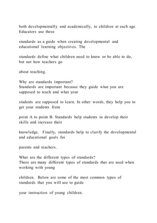 both developmentally and academically, to children at each age.
Educators use these
standards as a guide when creating developmental and
educational learning objectives. The
standards define what children need to know or be able to do,
but not how teachers go
about teaching.
Why are standards important?
Standards are important because they guide what you are
supposed to teach and what your
students are supposed to learn. In other words, they help you to
get your students from
point A to point B. Standards help students to develop their
skills and increase their
knowledge. Finally, standards help to clarify the developmental
and educational goals for
parents and teachers.
What are the different types of standards?
There are many different types of standards that are used when
working with young
children. Below are some of the most common types of
standards that you will use to guide
your instruction of young children.
 