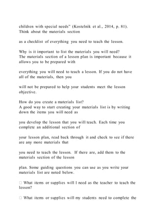 children with special needs” (Kostelnik et al., 2014, p. 81).
Think about the materials section
as a checklist of everything you need to teach the lesson.
Why is it important to list the materials you will need?
The materials section of a lesson plan is important because it
allows you to be prepared with
everything you will need to teach a lesson. If you do not have
all of the materials, then you
will not be prepared to help your students meet the lesson
objective.
How do you create a materials list?
A good way to start creating your materials list is by writing
down the items you will need as
you develop the lesson that you will teach. Each time you
complete an additional section of
your lesson plan, read back through it and check to see if there
are any more materials that
you need to teach the lesson. If there are, add them to the
materials section of the lesson
plan. Some guiding questions you can use as you write your
materials list are noted below.
lesson?
 