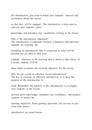 the introduction, you want to build your students’ interest and
excitement about the lesson
so that they will be engaged. The introduction is also used to
activate your students’ prior
knowledge and introduce key vocabulary relating to the lesson.
Why is the introduction important?
The introduction is important because it prepares and motivates
students for learning. By
including an introduction that is connected to what will be
learned you are able to shift your
students’ attention to the learning that is about to take place. As
a result, students will be
more likely to master the learning objective for the lesson.
How do you create an effective lesson introduction?
The key to creating an effective introduction is to keep the
purpose of the introduction in
mind. Remember the purpose of the introduction is to engage
your students in the lesson,
activate prior knowledge, introduce key vocabulary, and prepare
students to master the
learning objective. Some guiding questions you can use as you
write your lesson
introduction are noted below.
 