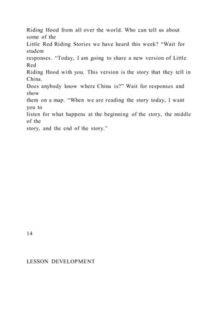 Riding Hood from all over the world. Who can tell us about
some of the
Little Red Riding Stories we have heard this week? “Wait for
student
responses. “Today, I am going to share a new version of Little
Red
Riding Hood with you. This version is the story that they tell in
China.
Does anybody know where China is?” Wait for responses and
show
them on a map. “When we are reading the story today, I want
you to
listen for what happens at the beginning of the story, the middle
of the
story, and the end of the story.”
14
LESSON DEVELOPMENT
 