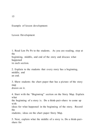 15
Example of lesson development:
Lesson Development
1. Read Lon Po Po to the students. As you are reading, stop at
the
beginning, middle, and end of the story and discuss what
happened
in each section.
2. Explain to the students that every story has a beginning,
middle, and
an end.
3. Show students the chart paper that has a picture of the story
map
drawn on it.
4. Start with the “Beginning” section on the Story Map. Explain
what
the beginning of a story is. Do a think-pair-share to come up
with
ideas for what happened in the beginning of the story. Record
the
students; ideas on the chart paper Story Map.
5. Next, explain what the middle of a story is. Do a think-pair-
share for
 