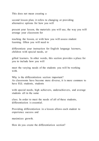 This does not mean creating a
second lesson plan; it refers to changing or providing
alternative options for how you will
present your lesson, the materials you will use, the way you will
arrange your classroom for
teaching the lesson, or with how you will assess student
learning. Often you will need to
differentiate your instruction for English language learners,
children with special needs, or
gifted learners. In other words, this section provides a place for
you to include how you will
meet the varying needs of the students you will be working
with.
Why is the differentiation section important?
As classrooms have become more diverse, it is more common to
have ELL students, students
with special needs, high achievers, underachievers, and average
students all in the same
class. In order to meet the needs of all of these students,
differentiation is essential.
Providing differentiation in a lesson allows each student to
experience success and
maximizes growth.
How do you create the differentiation section?
 