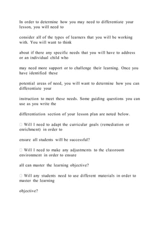 In order to determine how you may need to differentiate your
lesson, you will need to
consider all of the types of learners that you will be working
with. You will want to think
about if there any specific needs that you will have to address
or an individual child who
may need more support or to challenge their learning. Once you
have identified these
potential areas of need, you will want to determine how you can
differentiate your
instruction to meet these needs. Some guiding questions you can
use as you write the
differentiation section of your lesson plan are noted below.
enrichment) in order to
ensure all students will be successful?
environment in order to ensure
all can master the learning objective?
master the learning
objective?
 