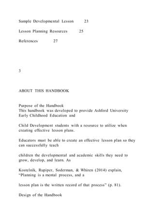 Sample Developmental Lesson 23
Lesson Planning Resources 25
References 27
3
ABOUT THIS HANDBOOK
Purpose of the Handbook
This handbook was developed to provide Ashford University
Early Childhood Education and
Child Development students with a resource to utilize when
creating effective lesson plans.
Educators must be able to create an effective lesson plan so they
can successfully teach
children the developmental and academic skills they need to
grow, develop, and learn. As
Kostelnik, Rupiper, Soderman, & Whiren (2014) explain,
“Planning is a mental process, and a
lesson plan is the written record of that process” (p. 81).
Design of the Handbook
 