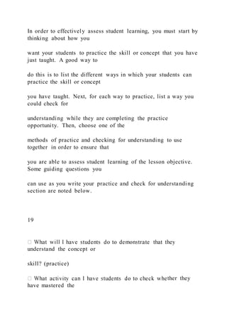 In order to effectively assess student learning, you must start by
thinking about how you
want your students to practice the skill or concept that you have
just taught. A good way to
do this is to list the different ways in which your students can
practice the skill or concept
you have taught. Next, for each way to practice, list a way you
could check for
understanding while they are completing the practice
opportunity. Then, choose one of the
methods of practice and checking for understanding to use
together in order to ensure that
you are able to assess student learning of the lesson objective.
Some guiding questions you
can use as you write your practice and check for understanding
section are noted below.
19
understand the concept or
skill? (practice)
ther they
have mastered the
 