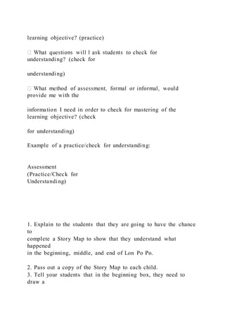 learning objective? (practice)
understanding? (check for
understanding)
provide me with the
information I need in order to check for mastering of the
learning objective? (check
for understanding)
Example of a practice/check for understanding:
Assessment
(Practice/Check for
Understanding)
1. Explain to the students that they are going to have the chance
to
complete a Story Map to show that they understand what
happened
in the beginning, middle, and end of Lon Po Po.
2. Pass out a copy of the Story Map to each child.
3. Tell your students that in the beginning box, they need to
draw a
 