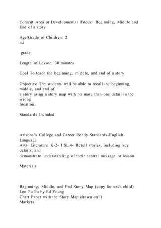 Content Area or Developmental Focus: Beginning, Middle and
End of a story
Age/Grade of Children: 2
nd
grade
Length of Lesson: 30 minutes
Goal To teach the beginning, middle, and end of a story
Objective The students will be able to recall the beginning,
middle, and end of
a story using a story map with no more than one detail in the
wrong
location.
Standards Included
Arizona’s College and Career Ready Standards-English
Language
Arts- Literature K-2- 1.SL.4- Retell stories, including key
details, and
demonstrate understanding of their central message or lesson.
Materials
Beginning, Middle, and End Story Map (copy for each child)
Lon Po Po by Ed Young
Chart Paper with the Story Map drawn on it
Markers
 