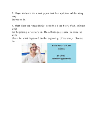 3. Show students the chart paper that has a picture of the story
map
drawn on it.
4. Start with the “Beginning” section on the Story Map. Explain
what
the beginning of a story is. Do a think-pair-share to come up
with
ideas for what happened in the beginning of the story. Record
the …
 